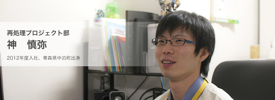 再処理プロジェクト部 神 慎弥(2012年度入社、青森県中泊町出身)
